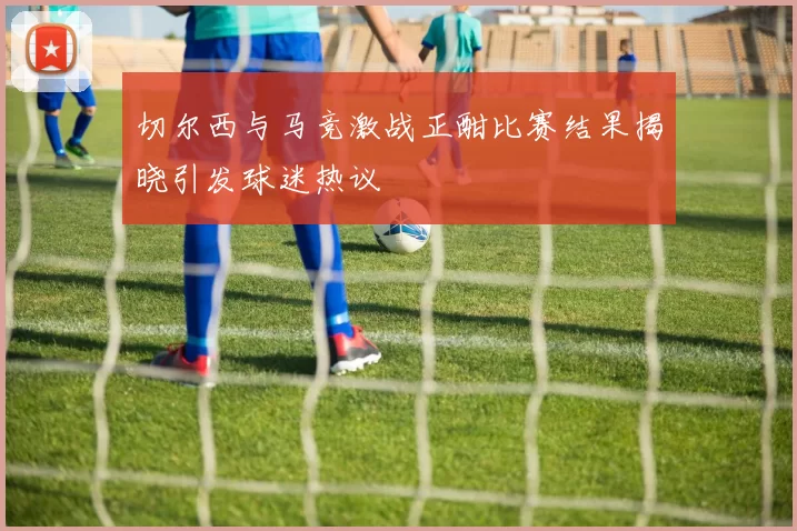 切尔西与马竞激战正酣比赛结果揭晓引发球迷热议