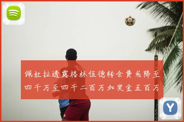 佩杜拉透露格林伍德转会费或降至四千万至四千二百万加奖金五百万至六百万