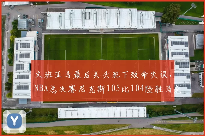 文班亚马最后关头犯下致命失误,NBA总决赛尼克斯105比104险胜马刺,大比分2比0领先