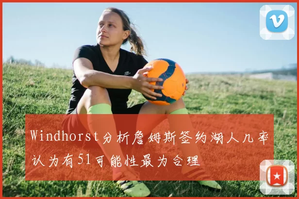 Windhorst分析詹姆斯签约湖人几率认为有51可能性最为合理