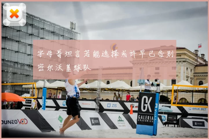 字母哥坦言若能选择或许早已告别密尔沃基球队