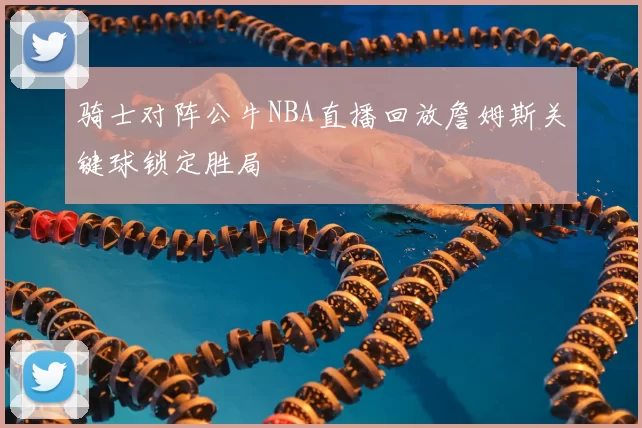 骑士对阵公牛NBA直播回放詹姆斯关键球锁定胜局