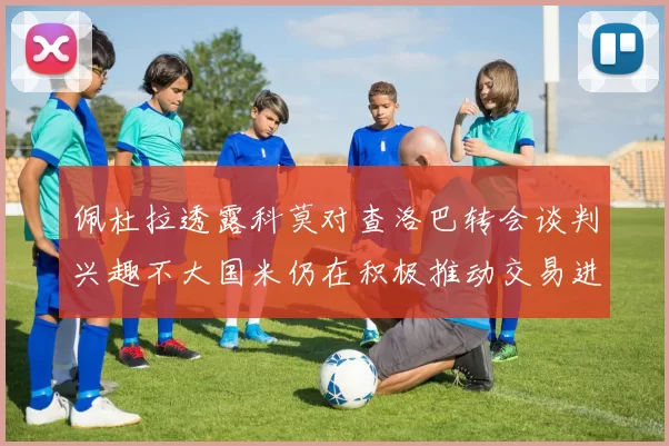 佩杜拉透露科莫对查洛巴转会谈判兴趣不大国米仍在积极推动交易进程