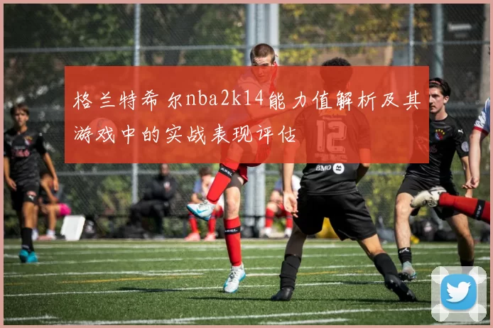 格兰特希尔nba2k14能力值解析及其游戏中的实战表现评估