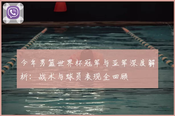 今年男篮世界杯冠军与亚军深度解析:战术与球员表现全回顾