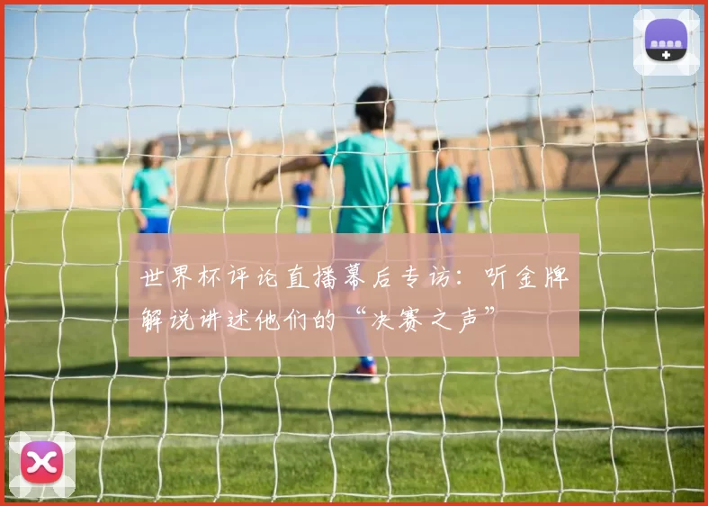 世界杯评论直播幕后专访：听金牌解说讲述他们的“决赛之声”