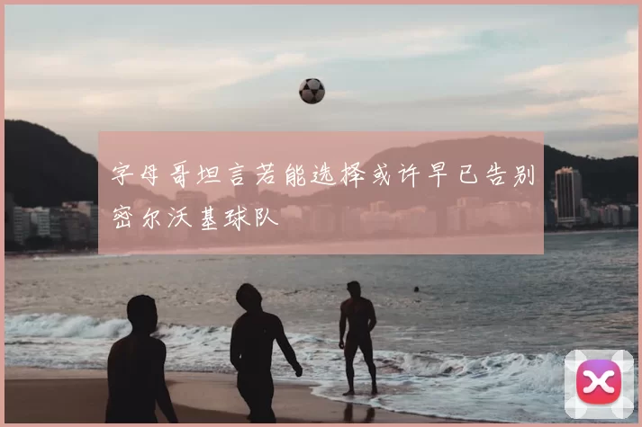 字母哥坦言若能选择或许早已告别密尔沃基球队