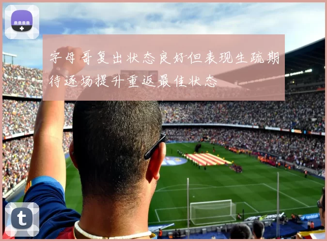 字母哥复出状态良好但表现生疏期待逐场提升重返最佳状态