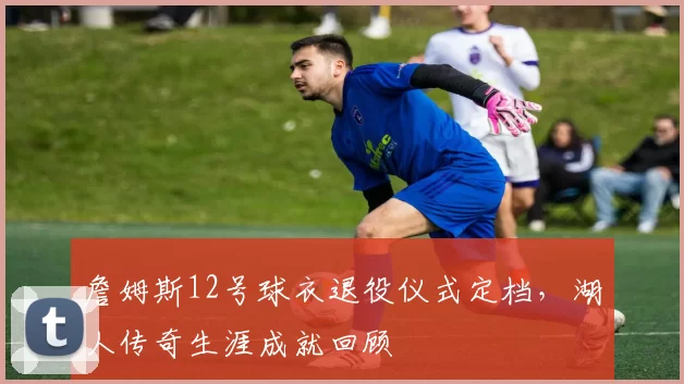 詹姆斯12号球衣退役仪式定档，湖人传奇生涯成就回顾