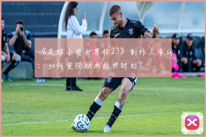 《足球小将世界杯23》制作人专访:如何重现动画经典时刻?