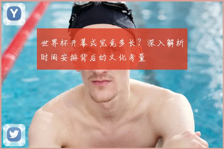 世界杯开幕式究竟多长？深入解析时间安排背后的文化考量