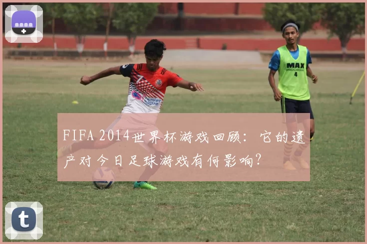 FIFA 2014世界杯游戏回顾:它的遗产对今日足球游戏有何影响?