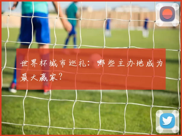 世界杯城市巡礼:哪些主办地成为最大赢家?