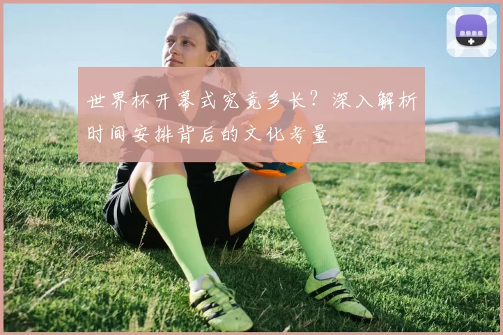 世界杯开幕式究竟多长？深入解析时间安排背后的文化考量
