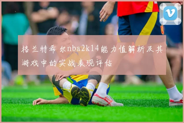 格兰特希尔nba2k14能力值解析及其游戏中的实战表现评估