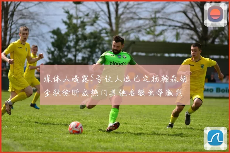 媒体人透露5号位人选已定杨瀚森胡金秋徐昕成热门其他名额竞争激烈