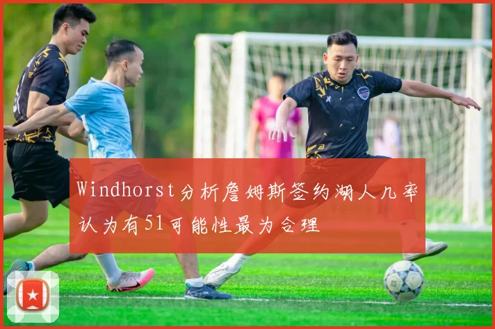 Windhorst分析詹姆斯签约湖人几率认为有51可能性最为合理