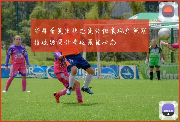 字母哥复出状态良好但表现生疏期待逐场提升重返最佳状态
