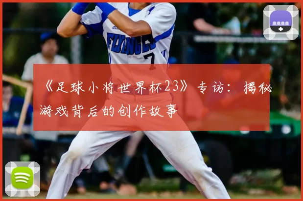 《足球小将世界杯23》专访:揭秘游戏背后的创作故事