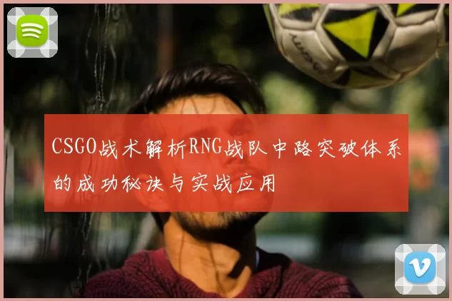 CSGO战术解析RNG战队中路突破体系的成功秘诀与实战应用
