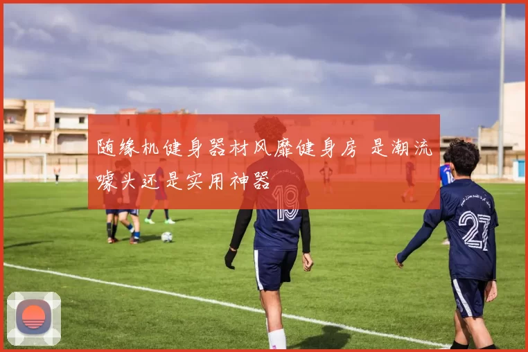 随缘机健身器材风靡健身房 是潮流噱头还是实用神器