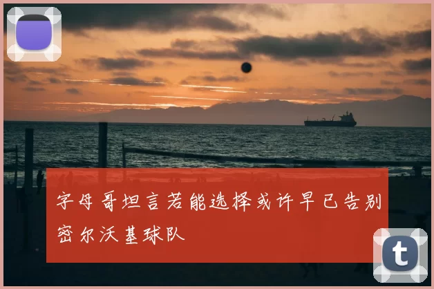 字母哥坦言若能选择或许早已告别密尔沃基球队