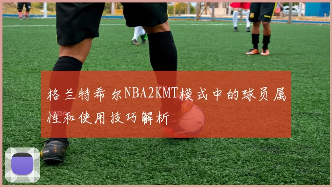 格兰特希尔NBA2KMT模式中的球员属性和使用技巧解析