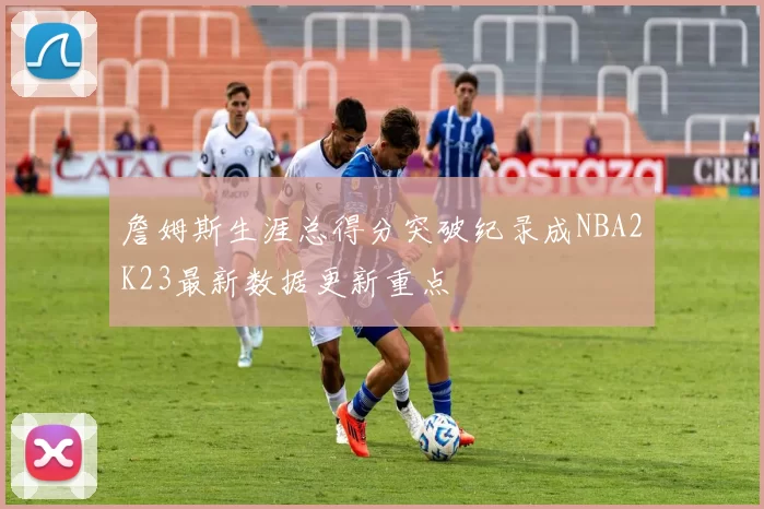 詹姆斯生涯总得分突破纪录成NBA2K23最新数据更新重点