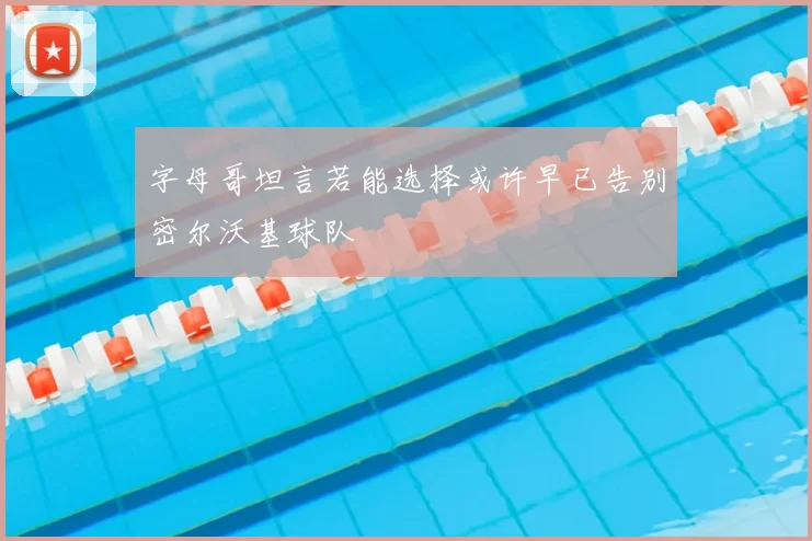 字母哥坦言若能选择或许早已告别密尔沃基球队