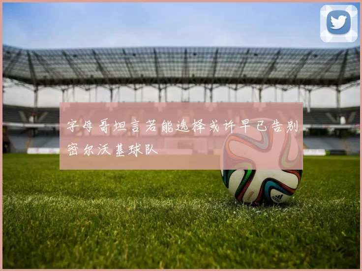 字母哥坦言若能选择或许早已告别密尔沃基球队