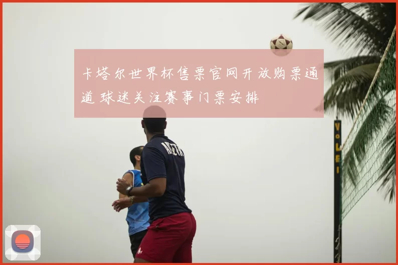 卡塔尔世界杯售票官网开放购票通道 球迷关注赛事门票安排