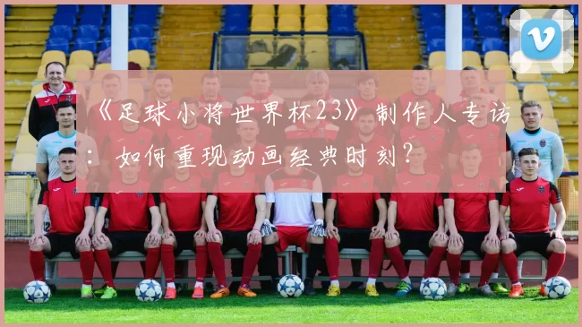 《足球小将世界杯23》制作人专访:如何重现动画经典时刻?
