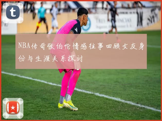 NBA传奇张伯伦情感往事回顾女友身份与生涯关系探讨