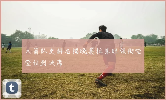 火箭队史排名揭晓奥拉朱旺领衔哈登位列次席