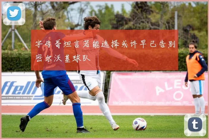 字母哥坦言若能选择或许早已告别密尔沃基球队