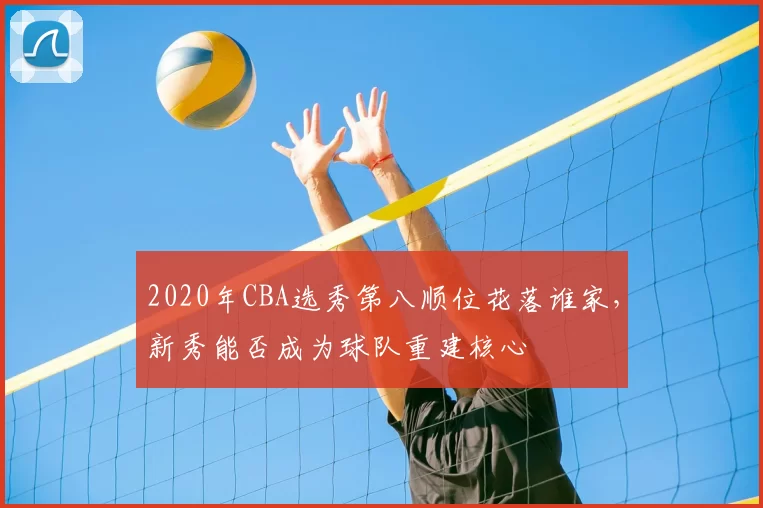 2020年CBA选秀第八顺位花落谁家，新秀能否成为球队重建核心