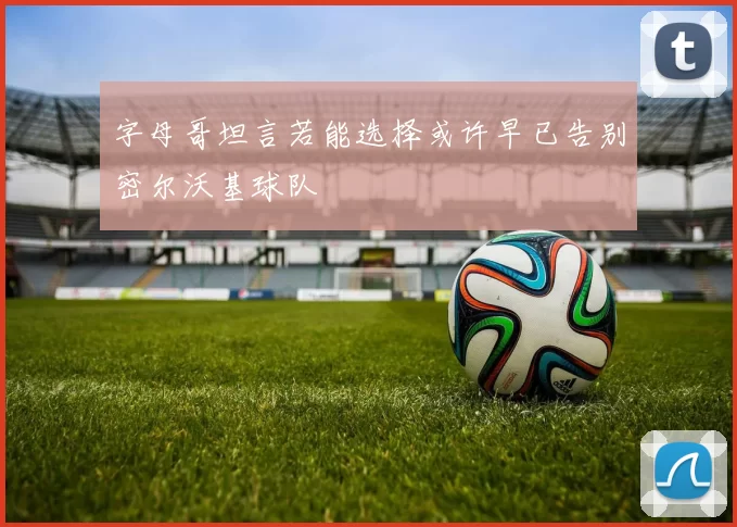 字母哥坦言若能选择或许早已告别密尔沃基球队