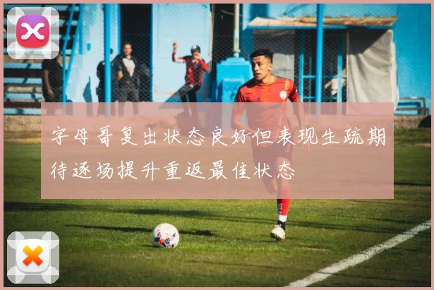 字母哥复出状态良好但表现生疏期待逐场提升重返最佳状态