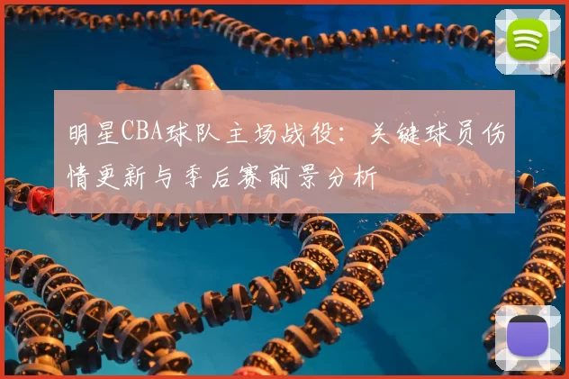 明星CBA球队主场战役：关键球员伤情更新与季后赛前景分析