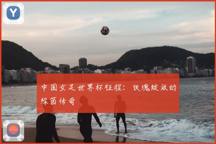 中国女足世界杯征程：玫瑰绽放的绿茵传奇