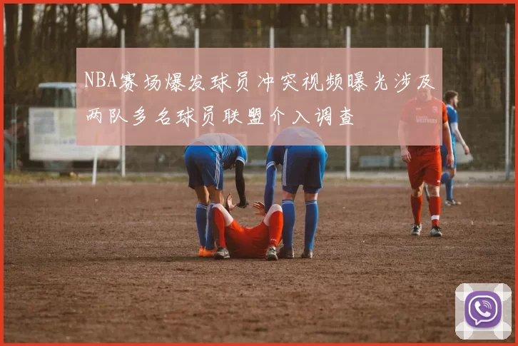 NBA赛场爆发球员冲突视频曝光涉及两队多名球员联盟介入调查