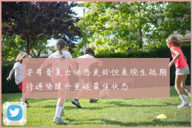 字母哥复出状态良好但表现生疏期待逐场提升重返最佳状态