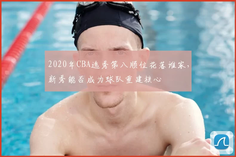 2020年CBA选秀第八顺位花落谁家，新秀能否成为球队重建核心