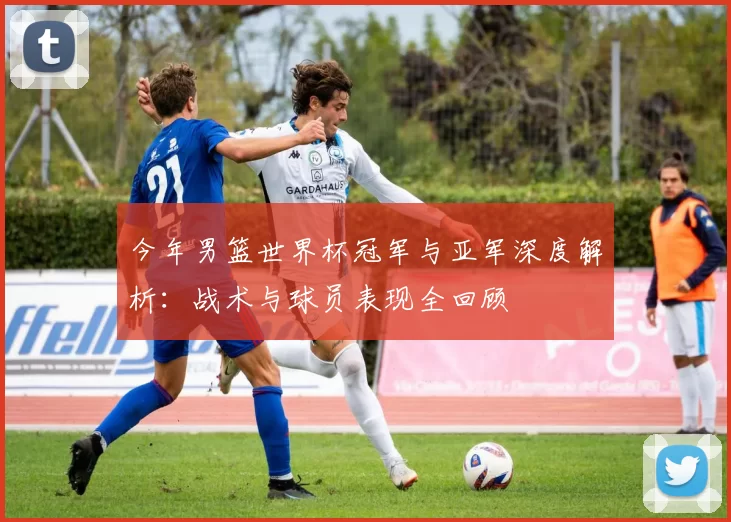 今年男篮世界杯冠军与亚军深度解析:战术与球员表现全回顾