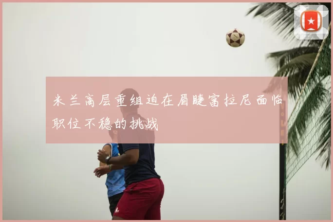 米兰高层重组迫在眉睫富拉尼面临职位不稳的挑战