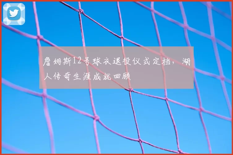 詹姆斯12号球衣退役仪式定档，湖人传奇生涯成就回顾