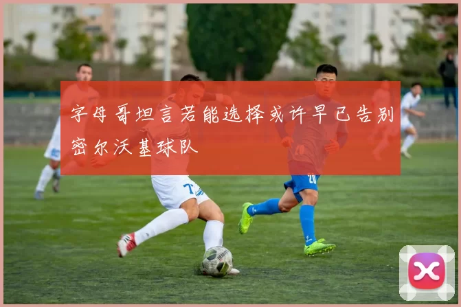 字母哥坦言若能选择或许早已告别密尔沃基球队