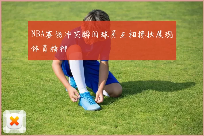NBA赛场冲突瞬间球员互相搀扶展现体育精神