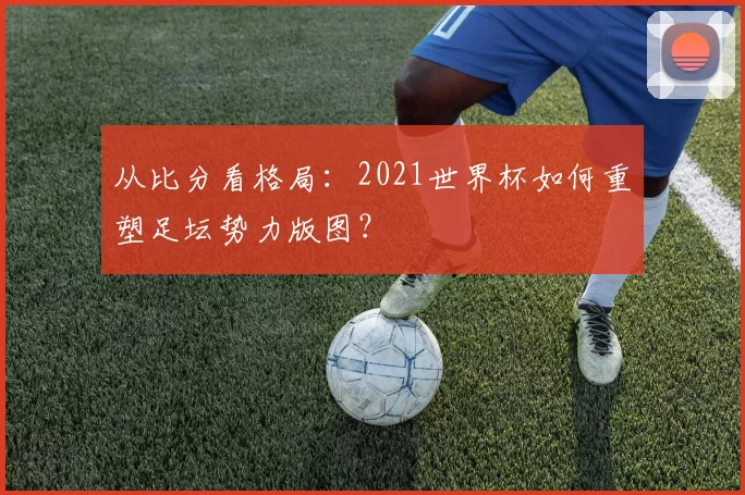 从比分看格局:2021世界杯如何重塑足坛势力版图?