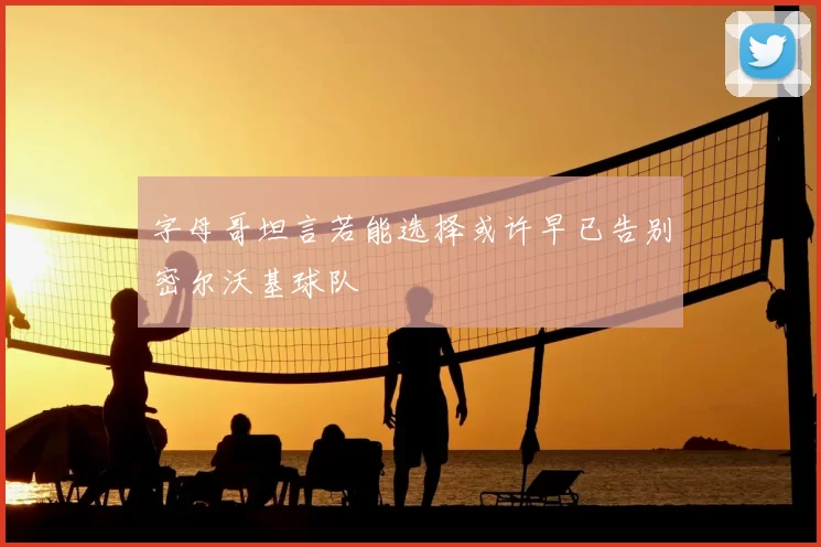 字母哥坦言若能选择或许早已告别密尔沃基球队